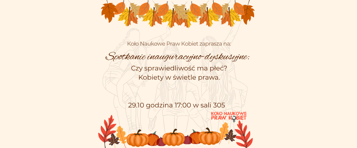 Na plakacie znajduje się zaproszenie na spotkanie inauguracyjno-dyskusyjne Koła Naukowego Praw Kobiet pt."Czy sprawiedliwośc ma płeć? Kobiety w świetle prawa", z datą 29.10.2025 r., o godzinie 17:00 w sali 305 Wydziału Prawa. Na grafice znajduje się logo Koła Naukowego oraz elementy ozdobne.
