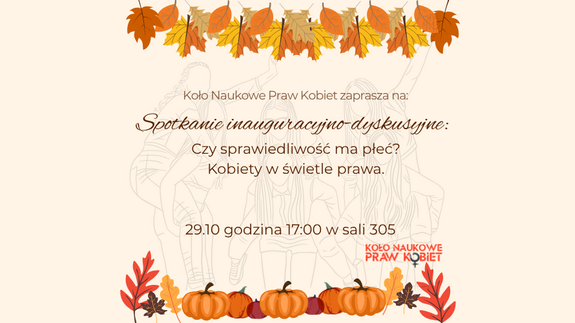 Na plakacie znajduje się zaproszenie na spotkanie inauguracyjno-dyskusyjne Koła Naukowego Praw Kobiet pt.&#34;Czy sprawiedliwośc ma płeć? Kobiety w świetle prawa&#34;, z datą 29.10.2025 r., o godzinie 17:00 w sali 305 Wydziału Prawa. Na grafice znajduje się logo Koła Naukowego oraz elementy ozdobne.